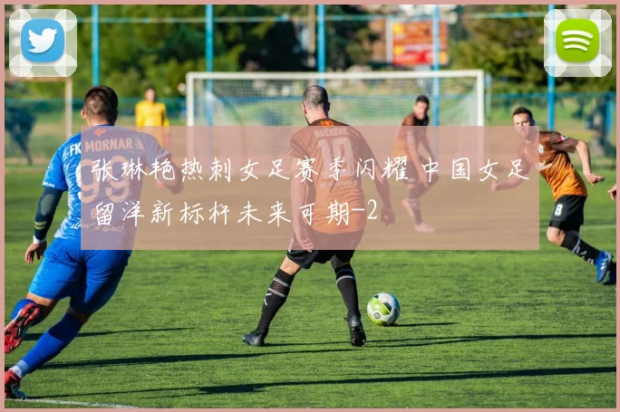 张琳艳热刺女足赛季闪耀 中国女足留洋新标杆未来可期