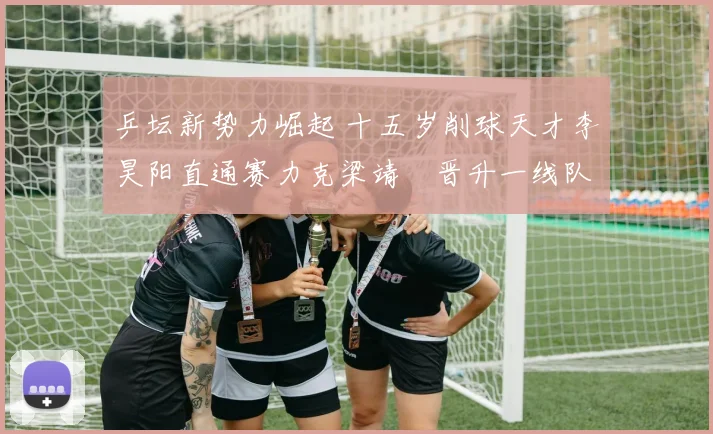 乒坛新势力崛起 十五岁削球天才李昊阳直通赛力克梁靖崑晋升一线队培养深度解析