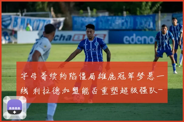 字母哥续约陷僵局雄鹿冠军梦悬一线 利拉德加盟能否重塑超级强队