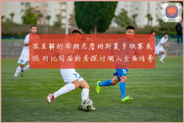 深度解析布朗尼詹姆斯夏季联赛表现 对比同届新秀探讨湖人全面培养计划