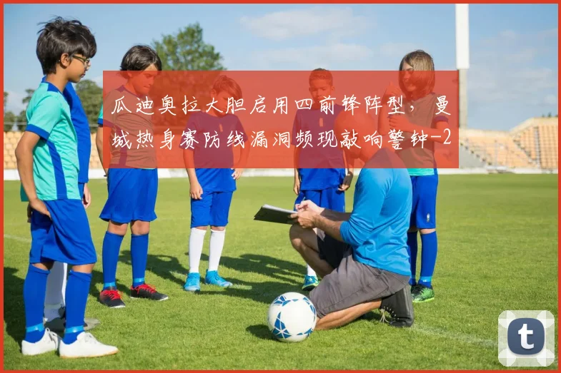 瓜迪奥拉大胆启用四前锋阵型,曼城热身赛防线漏洞频现敲响警钟