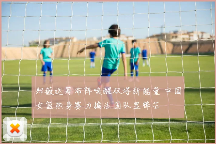 郑薇运筹布阵唤醒双塔新能量 中国女篮热身赛力擒法国队显锋芒