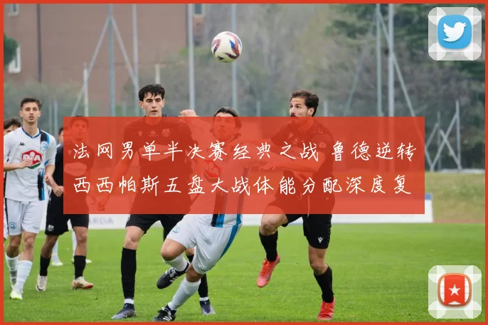 法网男单半决赛经典之战 鲁德逆转西西帕斯五盘大战体能分配深度复盘