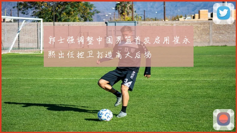 郭士强调整中国男篮首发启用崔永熙出任控卫打造高大后场