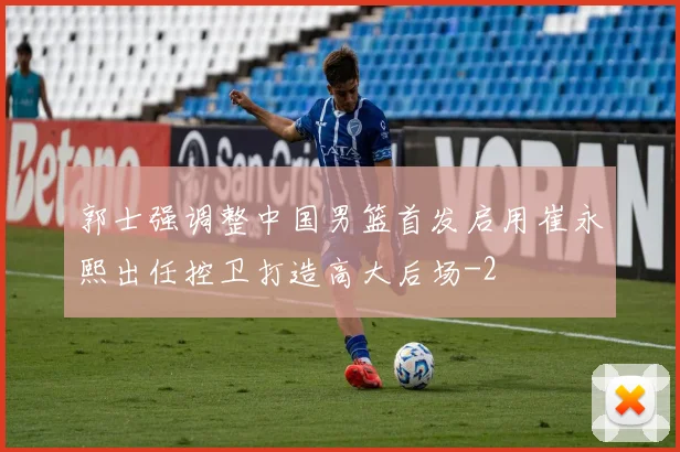 郭士强调整中国男篮首发启用崔永熙出任控卫打造高大后场