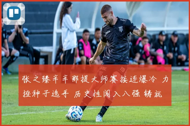 张之臻辛辛那提大师赛接连爆冷 力挫种子选手 历史性闯入八强 铸就中国男网新丰碑