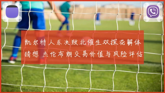 凯尔特人东决败北催生双探花解体猜想 杰伦布朗交易价值与风险评估