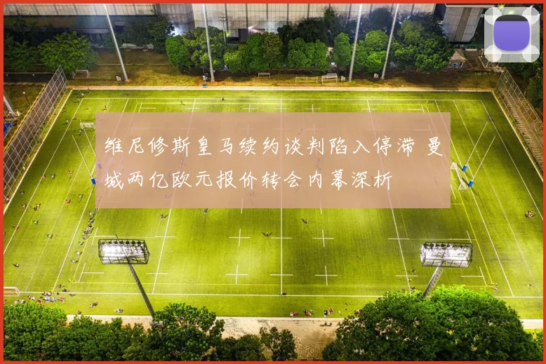 维尼修斯皇马续约谈判陷入停滞 曼城两亿欧元报价转会内幕深析