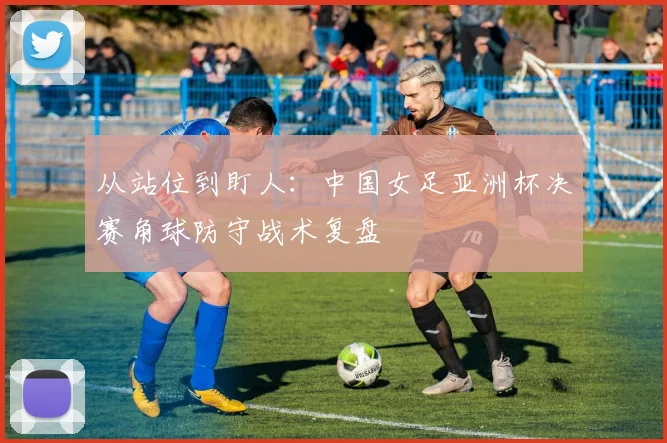 从站位到盯人：中国女足亚洲杯决赛角球防守战术复盘