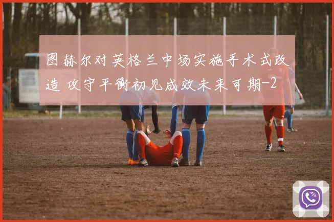 图赫尔对英格兰中场实施手术式改造 攻守平衡初见成效未来可期
