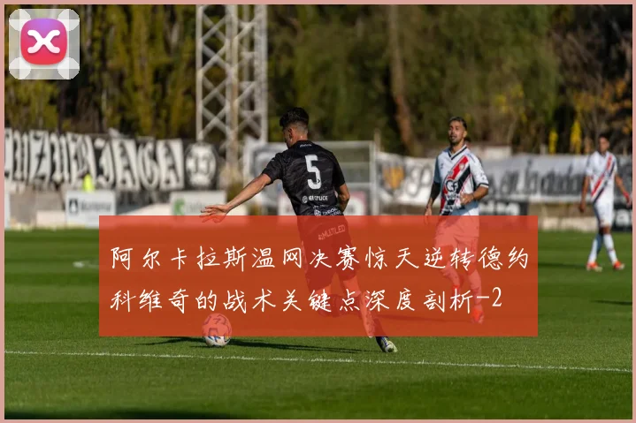 阿尔卡拉斯温网决赛惊天逆转德约科维奇的战术关键点深度剖析