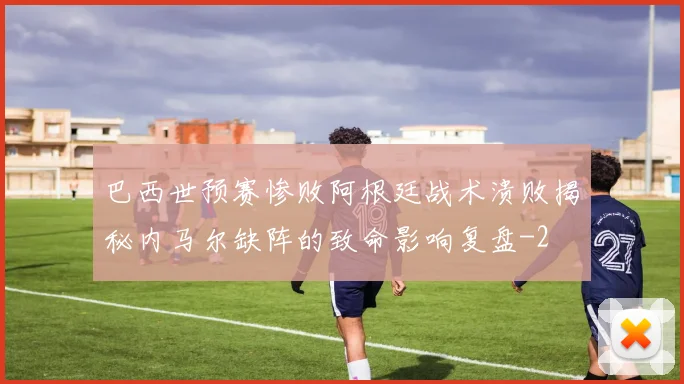 巴西世预赛惨败阿根廷战术溃败揭秘内马尔缺阵的致命影响复盘