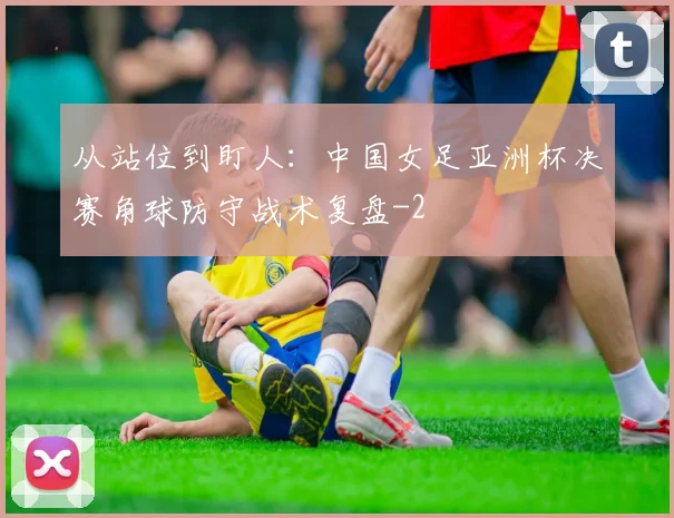 从站位到盯人:中国女足亚洲杯决赛角球防守战术复盘