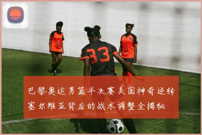 巴黎奥运男篮半决赛美国神奇逆转塞尔维亚背后的战术调整全揭秘