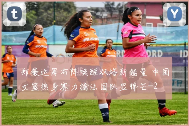 郑薇运筹布阵唤醒双塔新能量 中国女篮热身赛力擒法国队显锋芒