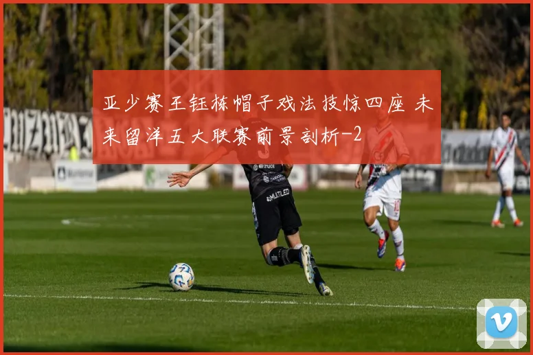 亚少赛王钰栋帽子戏法技惊四座 未来留洋五大联赛前景剖析