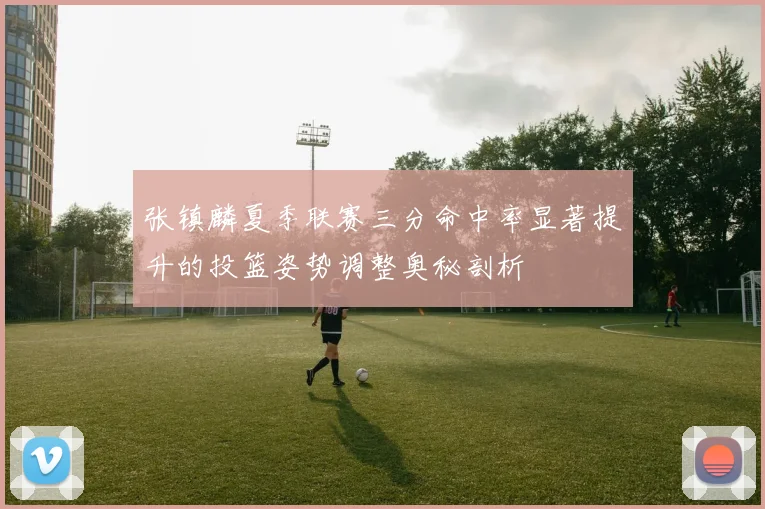 张镇麟夏季联赛三分命中率显著提升的投篮姿势调整奥秘剖析