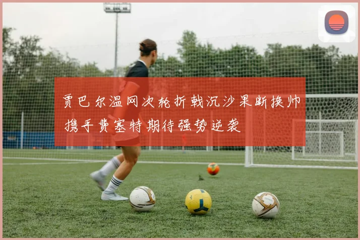 贾巴尔温网次轮折戟沉沙果断换帅 携手费塞特期待强势逆袭