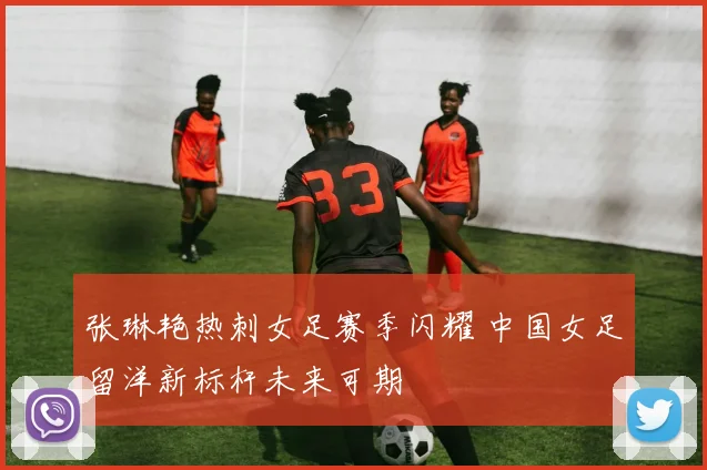 张琳艳热刺女足赛季闪耀 中国女足留洋新标杆未来可期