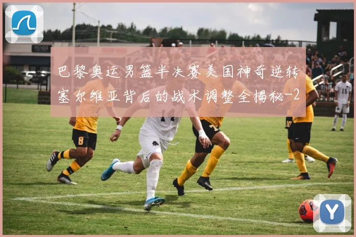巴黎奥运男篮半决赛美国神奇逆转塞尔维亚背后的战术调整全揭秘