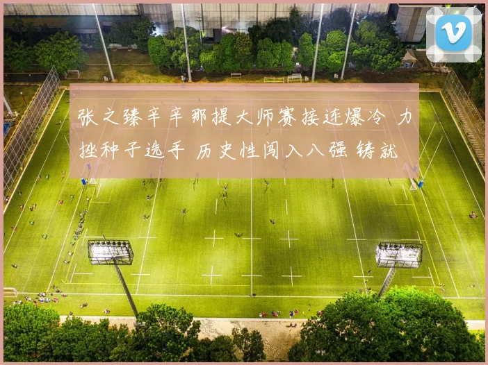 张之臻辛辛那提大师赛接连爆冷 力挫种子选手 历史性闯入八强 铸就中国男网新丰碑