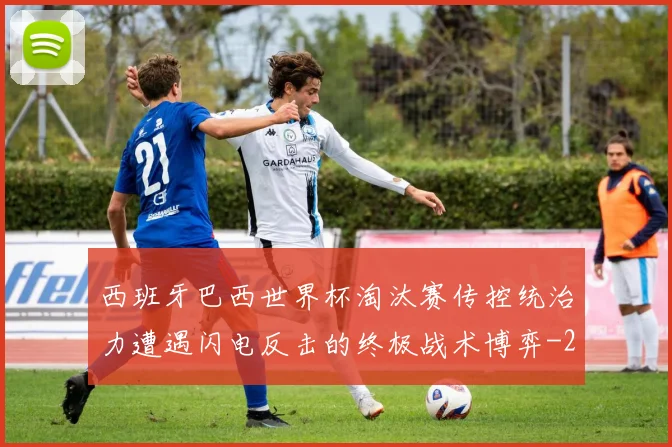 西班牙巴西世界杯淘汰赛传控统治力遭遇闪电反击的终极战术博弈