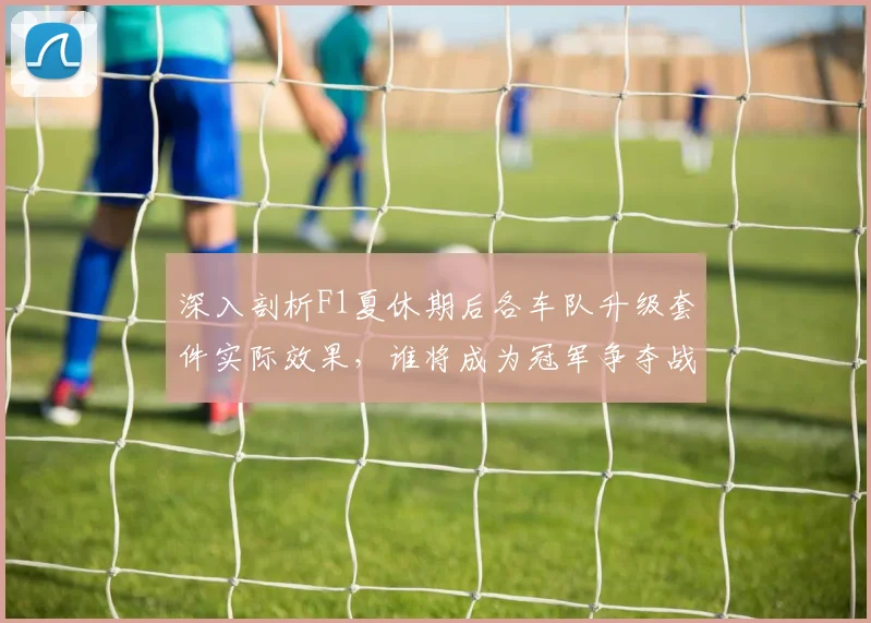 深入剖析F1夏休期后各车队升级套件实际效果,谁将成为冠军争夺战中的黑马搅局者?