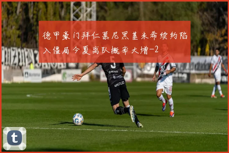 德甲豪门拜仁慕尼黑基米希续约陷入僵局今夏离队概率大增