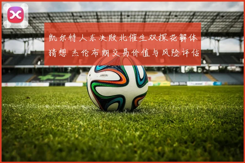凯尔特人东决败北催生双探花解体猜想 杰伦布朗交易价值与风险评估