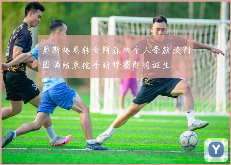 奥斯梅恩转会阿森纳个人条款谈判圆满结束枪手新锋霸即将诞生
