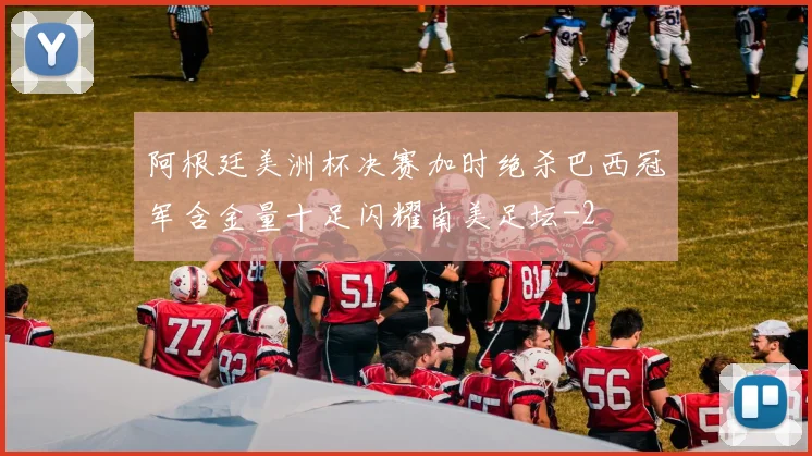 阿根廷美洲杯决赛加时绝杀巴西冠军含金量十足闪耀南美足坛